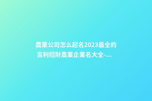 農業公司怎么起名2023最全的 吉利招財農業企業名大全-名學網-第1張-公司起名-玄機派